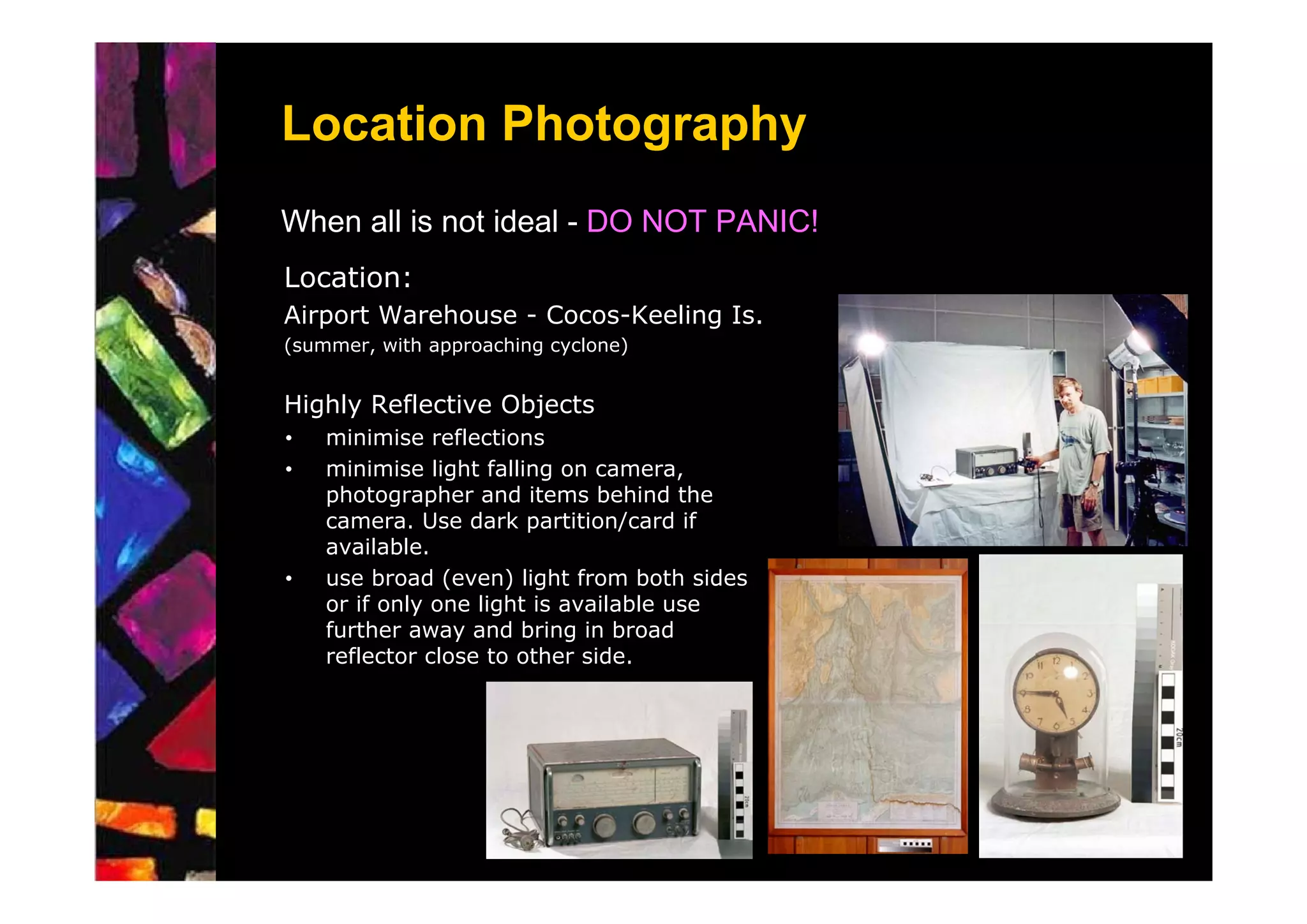 Location Photography
When all is not ideal - DO NOT PANIC!
Location:
Airport Warehouse - Cocos-Keeling Is.
(summer, with approaching cyclone)


Highly Reflective Objects
•   minimise reflections
•   minimise light falling on camera,
    photographer and items behind the
    camera. Use dark partition/card if
    available.
•   use broad (even) light from both sides
    or if only one light is available use
    further away and bring in broad
    reflector close to other side.
 