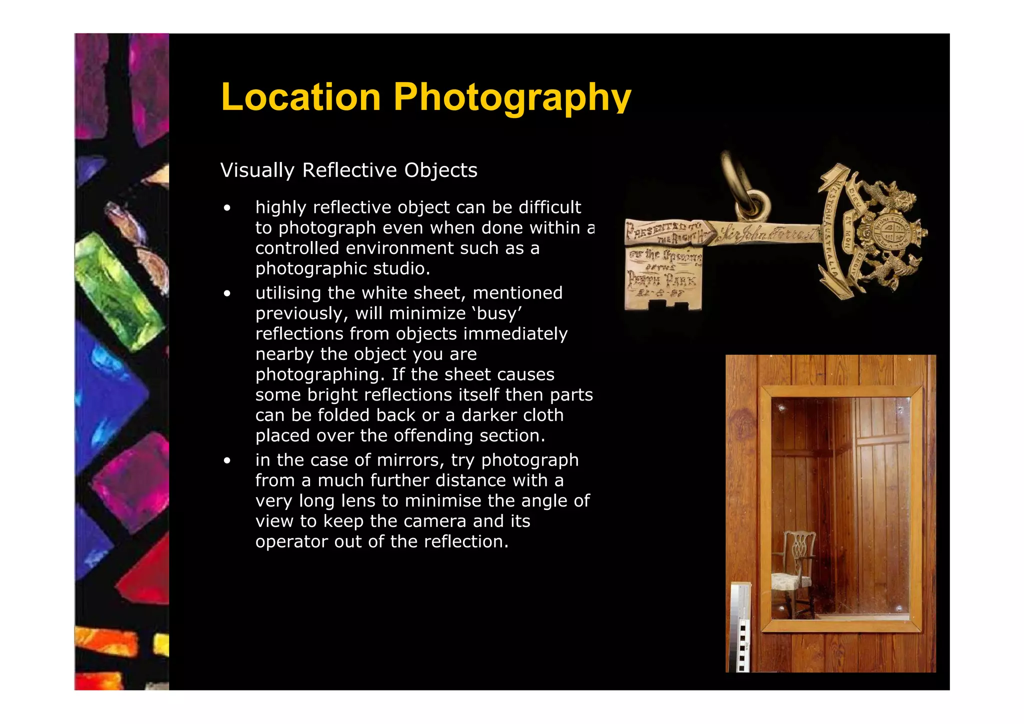 Location Photography
Visually Reflective Objects
•   highly reflective object can be difficult
    to photograph even when done within a
    controlled environment such as a
    photographic studio.
•   utilising the white sheet, mentioned
    previously, will minimize ‘busy’
    reflections from objects immediately
    nearby the object you are
    photographing. If the sheet causes
    some bright reflections itself then parts
    can be folded back or a darker cloth
    placed over the offending section.
•   in the case of mirrors, try photograph
    from a much further distance with a
    very long lens to minimise the angle of
    view to keep the camera and its
    operator out of the reflection.
 