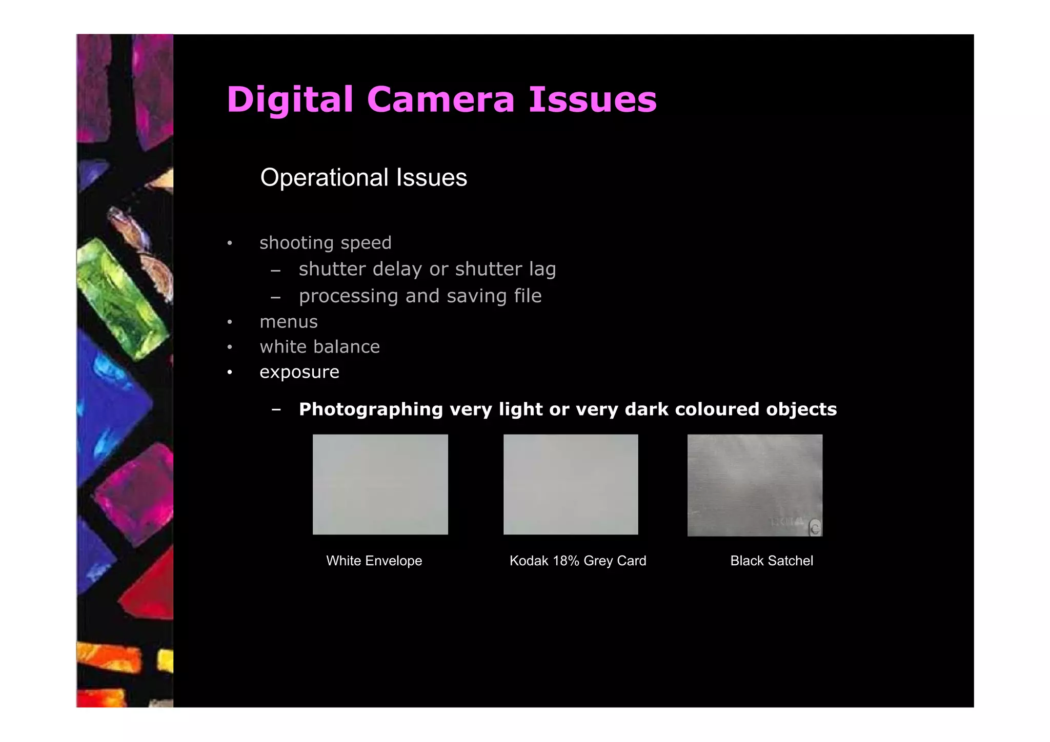 Digital Camera Issues

    Operational Issues

•   shooting speed
     – shutter delay or shutter lag
     – processing and saving file
•   menus
•   white balance
•   exposure

     – Photographing very light or very dark coloured objects




           White Envelope     Kodak 18% Grey Card   Black Satchel
 