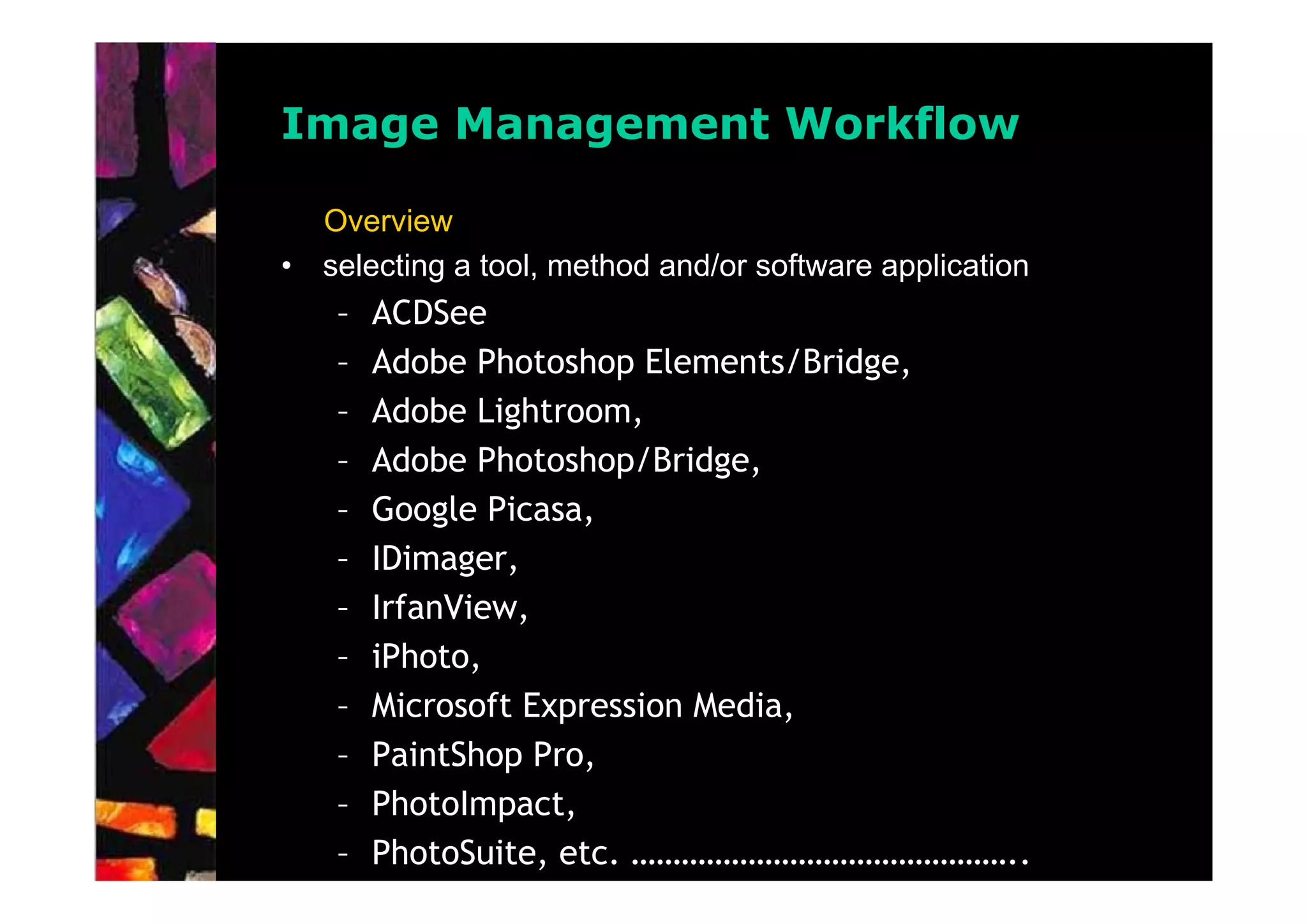 Image Management Workflow

    Overview
•   selecting a tool, method and/or software application
     –   ACDSee
     –   Adobe Photoshop Elements/Bridge,
     –   Adobe Lightroom,
     –   Adobe Photoshop/Bridge,
     –   Google Picasa,
     –   IDimager,
     –   IrfanView,
     –   iPhoto,
     –   Microsoft Expression Media,
     –   PaintShop Pro,
     –   PhotoImpact,
     –   PhotoSuite, etc. ………………………………………..
 
