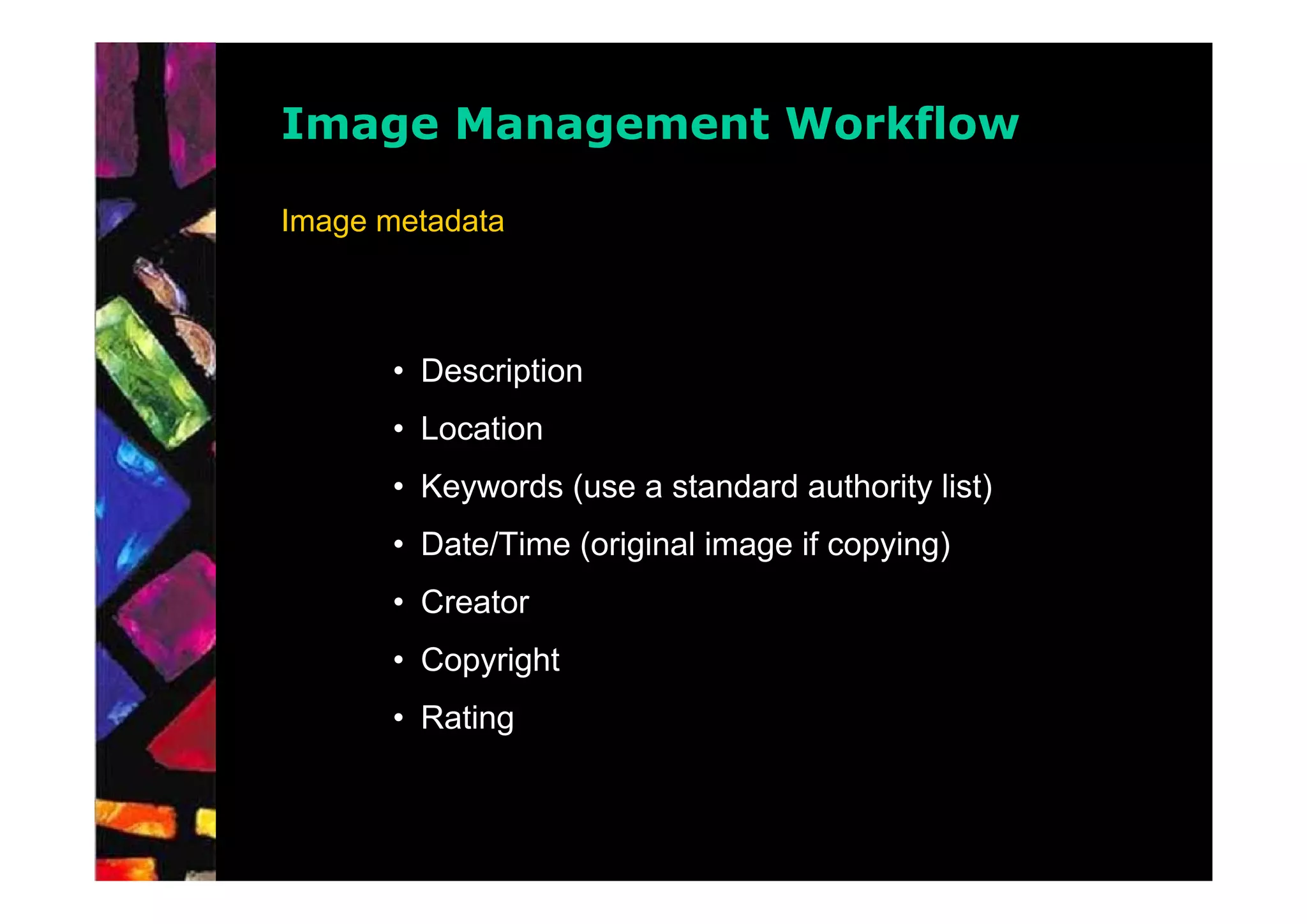 Image Management Workflow

Image metadata



      • Description
      • Location
      • Keywords (use a standard authority list)
      • Date/Time (original image if copying)
      • Creator
      • Copyright
      • Rating
 