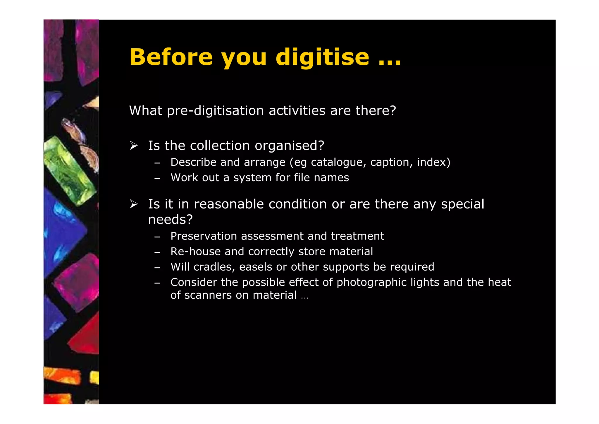 Before you digitise ...

What pre-digitisation activities are there?

   Is the collection organised?
    – Describe and arrange (eg catalogue, caption, index)
    – Work out a system for file names

   Is it in reasonable condition or are there any special
   needs?
    –   Preservation assessment and treatment
    –   Re-house and correctly store material
    –   Will cradles, easels or other supports be required
    –   Consider the possible effect of photographic lights and the heat
        of scanners on material …
 
