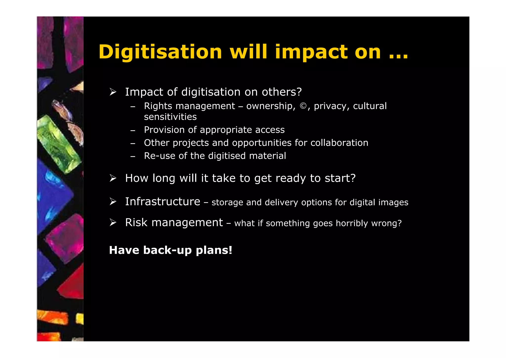 Digitisation will impact on ...
   Impact of digitisation on others?
    – Rights management – ownership, ©, privacy, cultural
      sensitivities
    – Provision of appropriate access
    – Other projects and opportunities for collaboration
    – Re-use of the digitised material

   How long will it take to get ready to start?

   Infrastructure – storage and delivery options for digital images
   Risk management – what if something goes horribly wrong?

 Have back-up plans!
 