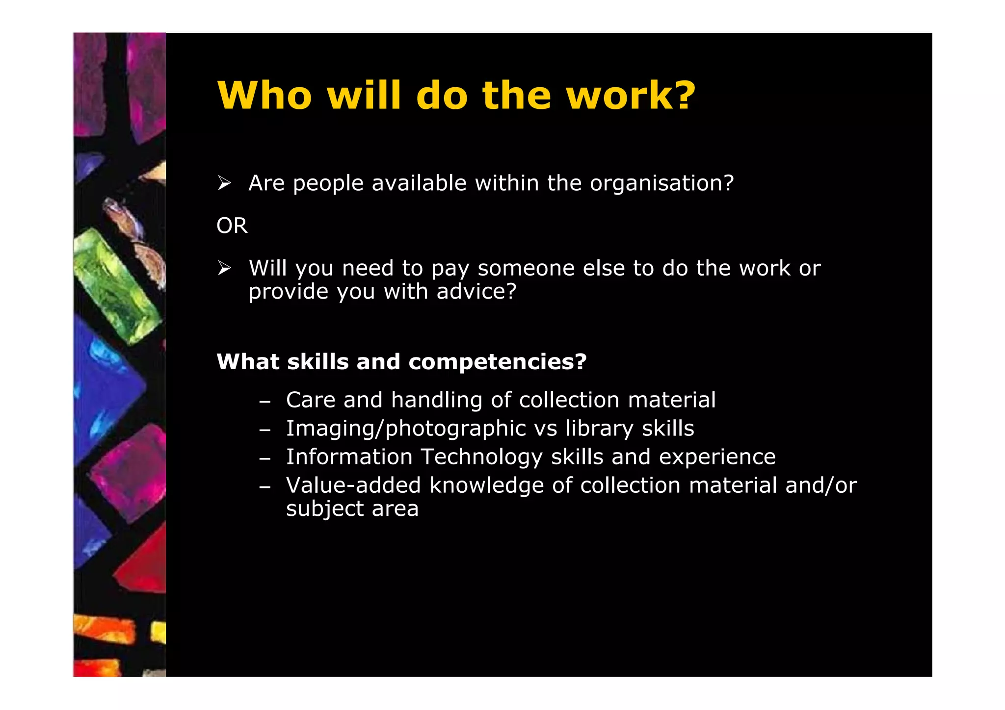 Who will do the work?

     Are people available within the organisation?
OR
     Will you need to pay someone else to do the work or
     provide you with advice?


What skills and competencies?
     –   Care and handling of collection material
     –   Imaging/photographic vs library skills
     –   Information Technology skills and experience
     –   Value-added knowledge of collection material and/or
         subject area
 