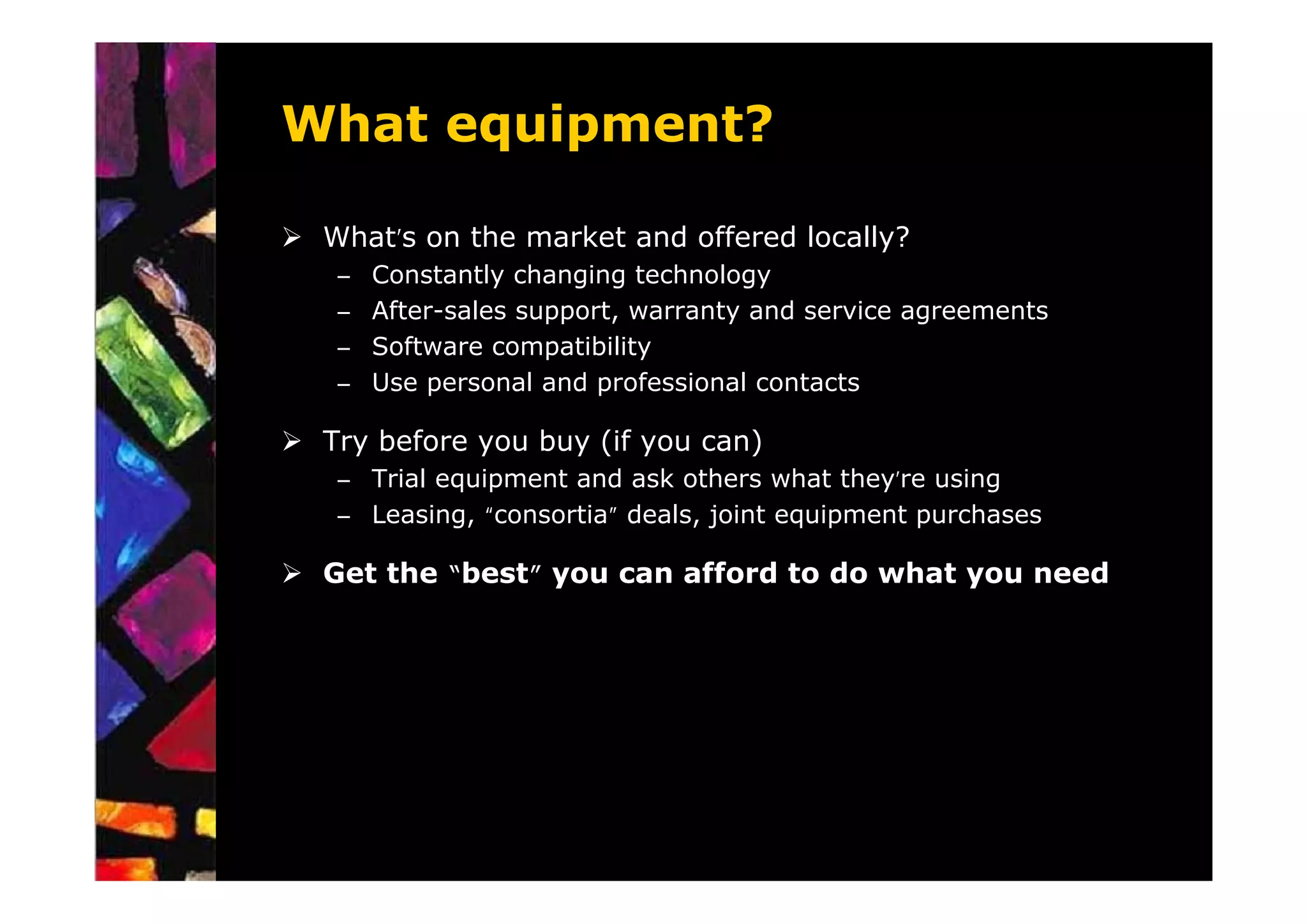 What equipment?

 What’s on the market and offered locally?
 –   Constantly changing technology
 –   After-sales support, warranty and service agreements
 –   Software compatibility
 –   Use personal and professional contacts

 Try before you buy (if you can)
 – Trial equipment and ask others what they’re using
 – Leasing, “consortia” deals, joint equipment purchases

 Get the “best” you can afford to do what you need
 