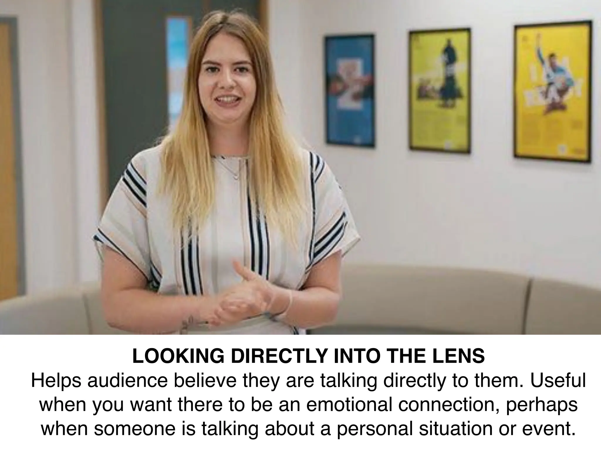 LOOKING DIRECTLY INTO THE LENS
Helps audience believe they are talking directly to them. Useful
when you want there to be an emotional connection, perhaps
when someone is talking about a personal situation or event.
 