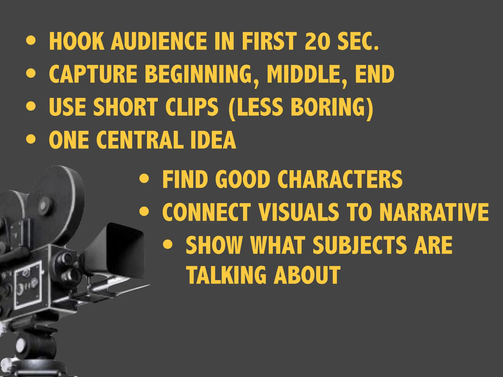 • HOOK AUDIENCE IN FIRST 20 SEC.
• CAPTURE BEGINNING, MIDDLE, END
• USE SHORT CLIPS (LESS BORING)
• ONE CENTRAL IDEA
• FIND GOOD CHARACTERS
• CONNECT VISUALS TO NARRATIVE
• SHOW WHAT SUBJECTS ARE
TALKING ABOUT
 