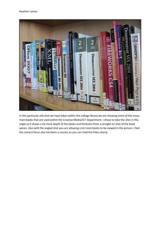 Heather Lomas




In this particular still shot we have taken within the college library we are showing some of the many
main books that are used within the Creative Media/ICT Department. I chose to take the shot in this
angle as it shows a lot more depth of the books and thickness from a straight on shot of the book
spines. Also with the angled shot you are allowing a lot more books to be viewed in the picture. I feel
the camera focus also has been a success as you can read the titles clearly.
 
