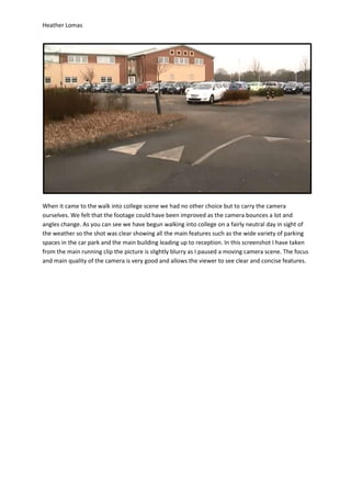 Heather Lomas




When it came to the walk into college scene we had no other choice but to carry the camera
ourselves. We felt that the footage could have been improved as the camera bounces a lot and
angles change. As you can see we have begun walking into college on a fairly neutral day in sight of
the weather so the shot was clear showing all the main features such as the wide variety of parking
spaces in the car park and the main building leading up to reception. In this screenshot I have taken
from the main running clip the picture is slightly blurry as I paused a moving camera scene. The focus
and main quality of the camera is very good and allows the viewer to see clear and concise features.
 