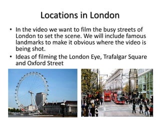 Locations in London
• In the video we want to film the busy streets of
London to set the scene. We will include famous
landmarks to make it obvious where the video is
being shot.
• Ideas of filming the London Eye, Trafalgar Square
and Oxford Street

 