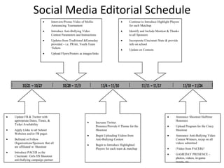 Social Media Editorial Schedule
                              Interview/Promo Video of Mollie                            Continue to Introduce Highlight Players
                              Announcing Tournament                                      for each Matchup
                              Introduce Anti-Bullying Video                              Identify and Include Mention & Thanks
                              Contest Parameters and Instructions                        to all Sponsors
                              Updates from Traditional &Gameday                          Incorporate Cincinnati State & provide
                              provided – i.e. PR kit, Youth Team                         info on school
                              Tickets
                                                                                         Update on Contests
                              Upload Flyers/Posters as images/links




Update FB & Twitter with                                                                                                     Announce Shootout Halftime
appropriate Dates, Times, &                                                                                                  Honorees
                                                                Increase Twitter
Ticket Availability
                                                                Presence/Provide # Theme for the                             Upload Program for the Cincy
Apply Links to all School                                       Shootout                                                     Shootout
Websites and/or FB pages
                                                                Begin Uploading Videos from                                  Announce Anti-Bullying Video
Befriend or Follow                                              Anti-Bullying Contest                                        Contest Winners, recap on all
Organizations/Sponsors that all                                                                                              videos submitted
                                                                Begin to Introduce Highlighted
are affiliated w/ Shootout
                                                                Players for each team & matchup                              (Video from PACER)?
Introduce PACER as the
                                                                                                                             GAMEDAY PRESENCE –
Cincinnati Girls HS Shootout
                                                                                                                             photos, videos, in-game
anti-bullying campaign partner
                                                                                                                             tweets, etc.
 