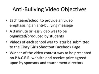 Anti-Bullying Video Objectives
• Each team/school to provide an video
  emphasizing an anti-bullying message
• A 3 minute or less video was to be
  organized/produced by students
• Videos of each school wer to later be submitted
  to the Cincy Girls Shootout Facebook Page
• Winner of the video contest was to be presented
  on P.A.C.E.R. website and receive prize agreed
  upon by sponsors and tournament directors
 