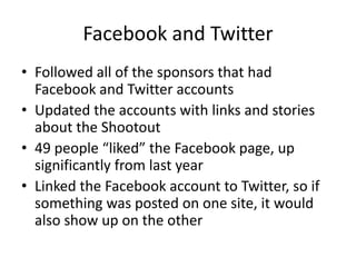 Facebook and Twitter
• Followed all of the sponsors that had
  Facebook and Twitter accounts
• Updated the accounts with links and stories
  about the Shootout
• 49 people “liked” the Facebook page, up
  significantly from last year
• Linked the Facebook account to Twitter, so if
  something was posted on one site, it would
  also show up on the other
 