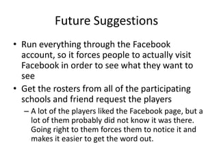 Future Suggestions
• Run everything through the Facebook
  account, so it forces people to actually visit
  Facebook in order to see what they want to
  see
• Get the rosters from all of the participating
  schools and friend request the players
  – A lot of the players liked the Facebook page, but a
    lot of them probably did not know it was there.
    Going right to them forces them to notice it and
    makes it easier to get the word out.
 