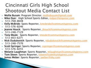    Mollie Busam: Program Director. molliebusam@gmail.com
   Mike Dyer: High School Sports Editor, mdyer@enquirer.com
    513-768-8648
   Kelly McBride: Spots Reporter, kmcbride@communitypress.com
    513-576-8246
   Jeanne Houck: Sports Reporter, jhouck@communitypress.com
    513-248-7129
   Tony Meale: Sports Reporter, tmeale@communitypress.com
    513-853-6271
   Nick Dudukovich: Sports Reporter, ndudukovich@communitypress.com
    513-248-7570
   Scott Springer: Sports Reporter, sspringer@communitypress.com
    513-576-8255
   Melanie Laughman: Sports Reporter, mlaughman@communitypress.com
   Tom Skeen: Sports Reporter, tskeen@communitypress.com
   James Weber: Sports Reporter, jweber@nky.com
 