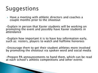    Have a meeting with athletic directors and coaches a
    couple months prior to the shootout

-Explain in person that Xavier students will be working on
promoting the event and possibly have Xavier students in
attendance

-Explain how important it is to have key information early,
such as: rosters, players to watch and halftime honorees

-Encourage them to get their student athletes more involved
by promoting the shootout via spoken word and social media

-Prepare PA announcements to hand them, which can be read
at each school’s athletic competitions and other events
 
