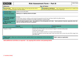 [* mandatory fields]
Risk Assessment Form – Part B
Blank Template
6Reference: Sign-off status
ACTIVITIES: What are you doing, where, for how long and who will be
involved? Complete the fields in the form below).
HAZARDS & CONTROLS: How could someone become hurt or made ill and
how are you going to prevent this from happening?
Activity Title:* Setting up and using lights
Activity Description: Setting up 3 x lighting stands and lights
List those managing
this Activity and their
competence:
All Crew.
All have been trained in setting up and using the equipment and all have had basic health and safety training.
All have demonstrated competence and safety awareness in previous tasks
Who & how many are
at risk from this
Activity?
Crew will need to speak to cast – the subjects of the photographs and video – about potention hazards, especially when the
cask are moving into and out of position.
Hazards
How could someone become hurt or made ill
Control measures
How are you going to prevent this from happening?
Trippping on leads Position back and fill ights to rear and side of ‘stage’ to minimise trailing leads
Tape down trailing eads
Use Key light on battery as there is no way to avoid trailing lead.
In event of needing to use the lead, tape it down and direct cast to move into and off the ‘stage’ from
the other side.
Risk Level*: After your controls have been applied what is your assessment of the risk level of
this activity?
Low (delete as applicable)
Add additional activities as required – by copying this section and pasting below
 