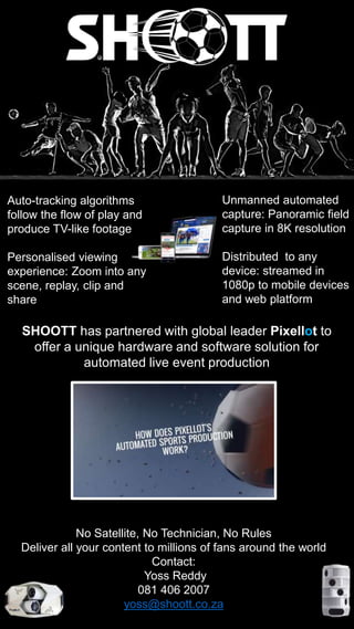Auto-tracking algorithms
follow the flow of play and
produce TV-like footage
Personalised viewing
experience: Zoom into any
scene, replay, clip and
share
Unmanned automated
capture: Panoramic field
capture in 8K resolution
Distributed to any
device: streamed in
1080p to mobile devices
and web platform
SHOOTT has partnered with global leader Pixellot to
offer a unique hardware and software solution for
automated live event production
No Satellite, No Technician, No Rules
Deliver all your content to millions of fans around the world
Contact:
Yoss Reddy
081 406 2007
yoss@shoott.co.za
 