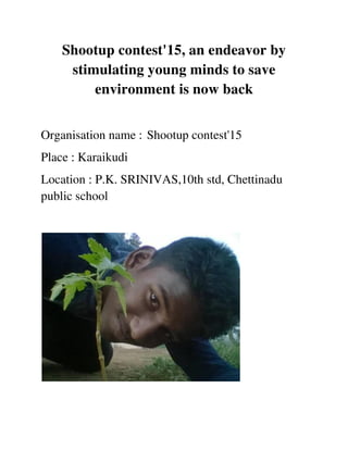 Shootup contest'15, an endeavor by
stimulating young minds to save
environment is now back
Organisation name : Shootup contest'15
Place : Karaikudi
Location : P.K. SRINIVAS,10th std, Chettinadu
public school
 