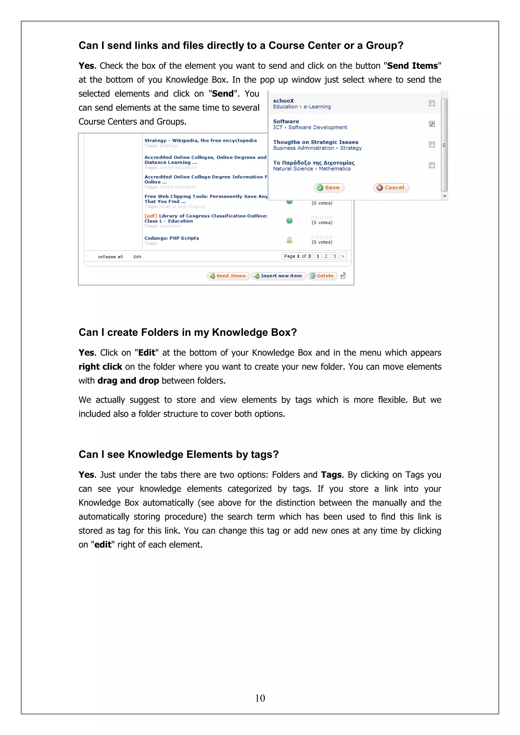 Can I send links and files directly to a Course Center or a Group?
Yes. Check the box of the element you want to send and click on the button "Send Items"
at the bottom of you Knowledge Box. In the pop up window just select where to send the
selected elements and click on "Send". You
can send elements at the same time to several
Course Centers and Groups.




Can I create Folders in my Knowledge Box?
Yes. Click on "Edit" at the bottom of your Knowledge Box and in the menu which appears
right click on the folder where you want to create your new folder. You can move elements
with drag and drop between folders.

We actually suggest to store and view elements by tags which is more flexible. But we
included also a folder structure to cover both options.



Can I see Knowledge Elements by tags?
Yes. Just under the tabs there are two options: Folders and Tags. By clicking on Tags you
can see your knowledge elements categorized by tags. If you store a link into your
Knowledge Box automatically (see above for the distinction between the manually and the
automatically storing procedure) the search term which has been used to find this link is
stored as tag for this link. You can change this tag or add new ones at any time by clicking
on "edit" right of each element.




                                              10
 