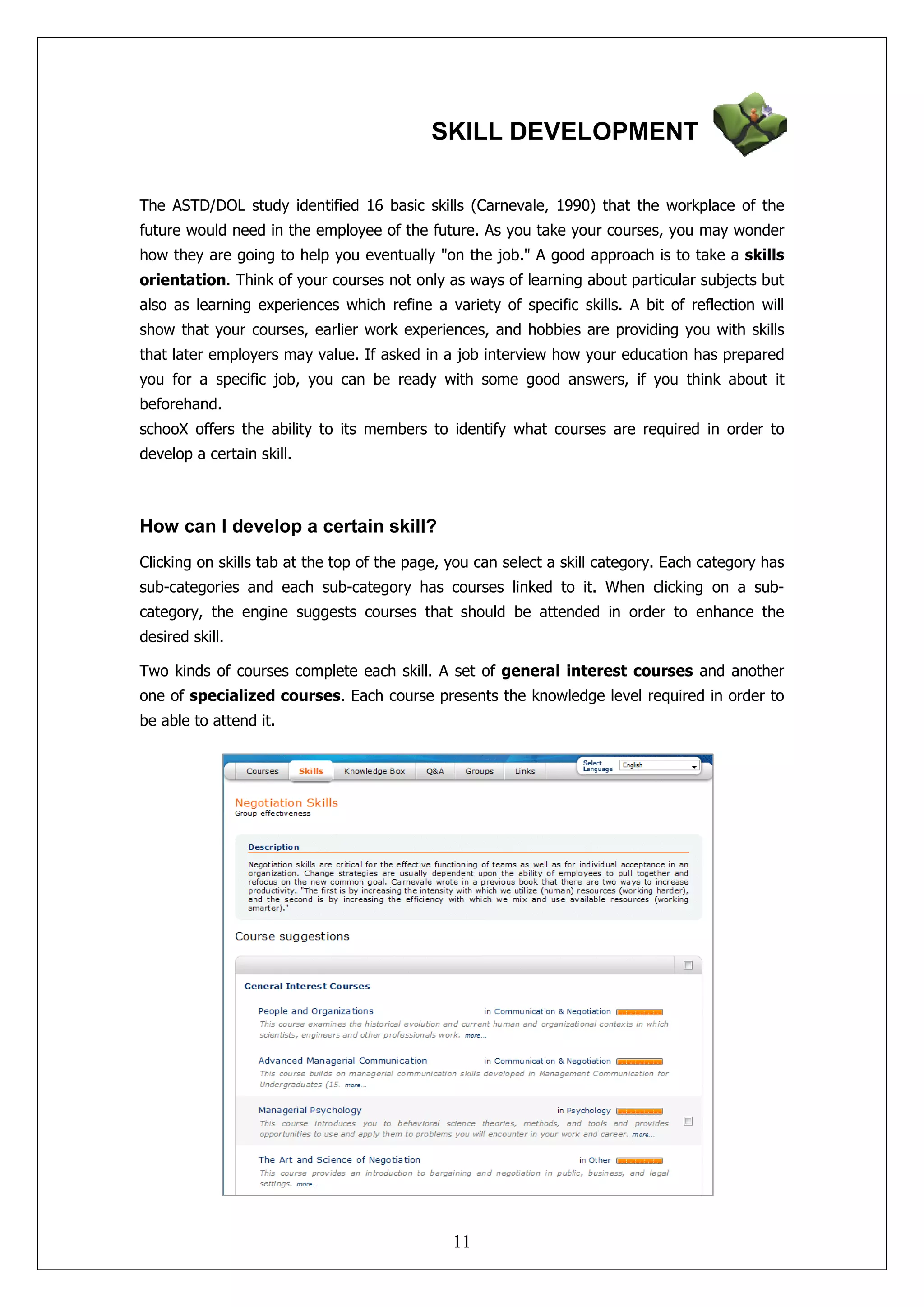 SKILL DEVELOPMENT

The ASTD/DOL study identified 16 basic skills (Carnevale, 1990) that the workplace of the
future would need in the employee of the future. As you take your courses, you may wonder
how they are going to help you eventually "on the job." A good approach is to take a skills
orientation. Think of your courses not only as ways of learning about particular subjects but
also as learning experiences which refine a variety of specific skills. A bit of reflection will
show that your courses, earlier work experiences, and hobbies are providing you with skills
that later employers may value. If asked in a job interview how your education has prepared
you for a specific job, you can be ready with some good answers, if you think about it
beforehand.
schooX offers the ability to its members to identify what courses are required in order to
develop a certain skill.



How can I develop a certain skill?
Clicking on skills tab at the top of the page, you can select a skill category. Each category has
sub-categories and each sub-category has courses linked to it. When clicking on a sub-
category, the engine suggests courses that should be attended in order to enhance the
desired skill.

Two kinds of courses complete each skill. A set of general interest courses and another
one of specialized courses. Each course presents the knowledge level required in order to
be able to attend it.




                                               11
 