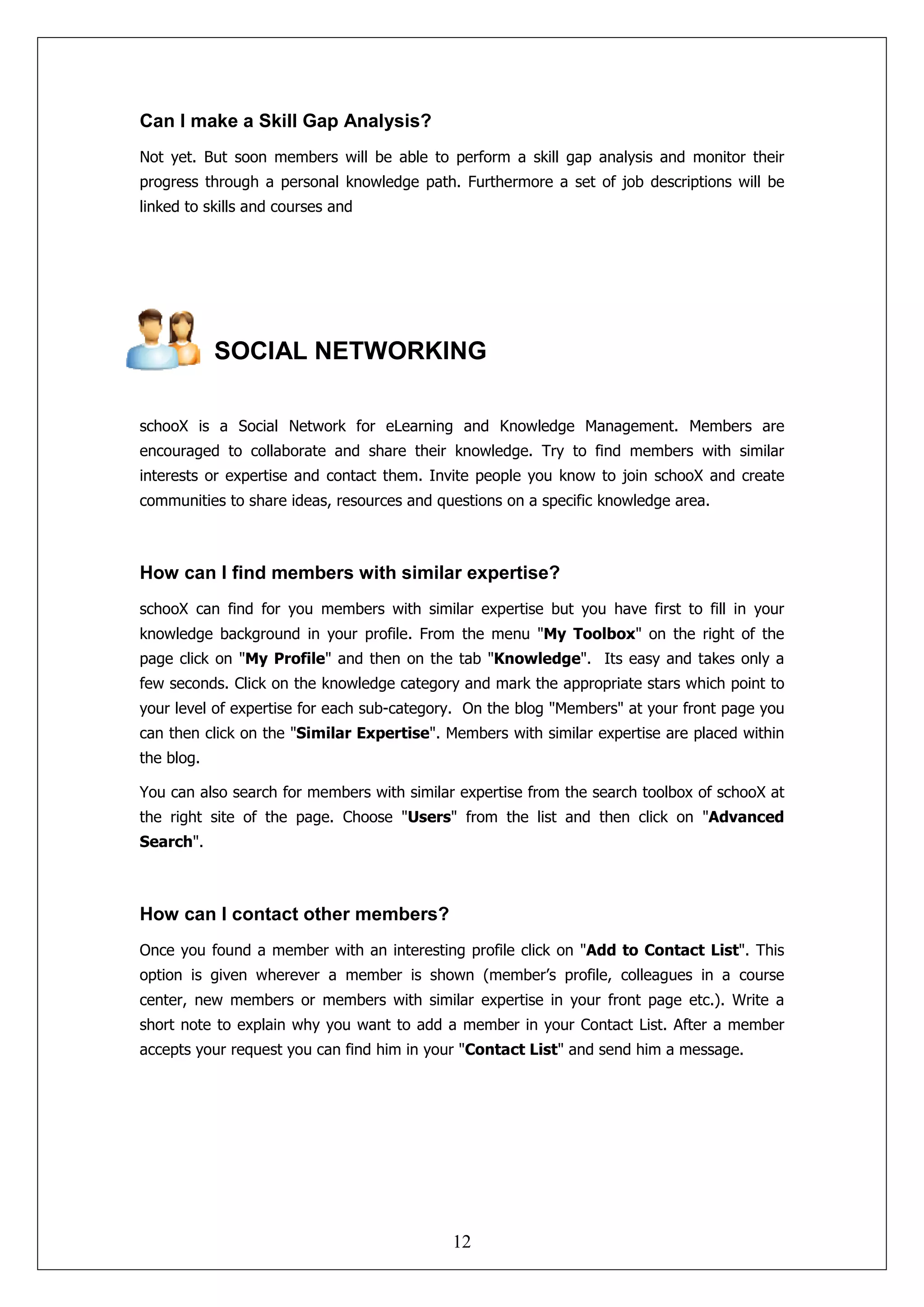 Can I make a Skill Gap Analysis?
Not yet. But soon members will be able to perform a skill gap analysis and monitor their
progress through a personal knowledge path. Furthermore a set of job descriptions will be
linked to skills and courses and




            SOCIAL NETWORKING

schooX is a Social Network for eLearning and Knowledge Management. Members are
encouraged to collaborate and share their knowledge. Try to find members with similar
interests or expertise and contact them. Invite people you know to join schooX and create
communities to share ideas, resources and questions on a specific knowledge area.



How can I find members with similar expertise?
schooX can find for you members with similar expertise but you have first to fill in your
knowledge background in your profile. From the menu "My Toolbox" on the right of the
page click on "My Profile" and then on the tab "Knowledge". Its easy and takes only a
few seconds. Click on the knowledge category and mark the appropriate stars which point to
your level of expertise for each sub-category. On the blog "Members" at your front page you
can then click on the "Similar Expertise". Members with similar expertise are placed within
the blog.

You can also search for members with similar expertise from the search toolbox of schooX at
the right site of the page. Choose "Users" from the list and then click on "Advanced
Search".



How can I contact other members?
Once you found a member with an interesting profile click on "Add to Contact List". This
option is given wherever a member is shown (member’s profile, colleagues in a course
center, new members or members with similar expertise in your front page etc.). Write a
short note to explain why you want to add a member in your Contact List. After a member
accepts your request you can find him in your "Contact List" and send him a message.




                                            12
 