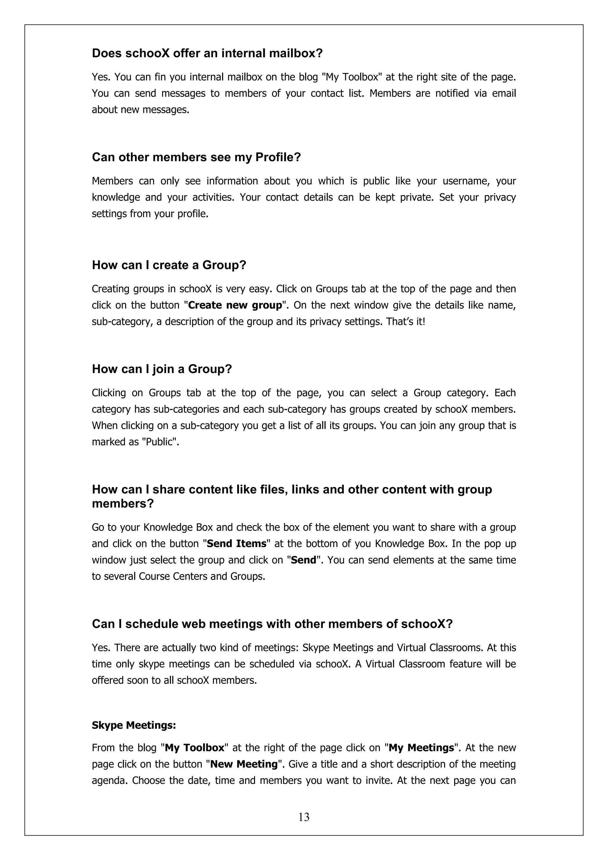 Does schooX offer an internal mailbox?
Yes. You can fin you internal mailbox on the blog "My Toolbox" at the right site of the page.
You can send messages to members of your contact list. Members are notified via email
about new messages.



Can other members see my Profile?
Members can only see information about you which is public like your username, your
knowledge and your activities. Your contact details can be kept private. Set your privacy
settings from your profile.




How can I create a Group?
Creating groups in schooX is very easy. Click on Groups tab at the top of the page and then
click on the button "Create new group". On the next window give the details like name,
sub-category, a description of the group and its privacy settings. That’s it!



How can I join a Group?
Clicking on Groups tab at the top of the page, you can select a Group category. Each
category has sub-categories and each sub-category has groups created by schooX members.
When clicking on a sub-category you get a list of all its groups. You can join any group that is
marked as "Public".



How can I share content like files, links and other content with group
members?
Go to your Knowledge Box and check the box of the element you want to share with a group
and click on the button "Send Items" at the bottom of you Knowledge Box. In the pop up
window just select the group and click on "Send". You can send elements at the same time
to several Course Centers and Groups.



Can I schedule web meetings with other members of schooX?
Yes. There are actually two kind of meetings: Skype Meetings and Virtual Classrooms. At this
time only skype meetings can be scheduled via schooX. A Virtual Classroom feature will be
offered soon to all schooX members.



Skype Meetings:

From the blog "My Toolbox" at the right of the page click on "My Meetings". At the new
page click on the button "New Meeting". Give a title and a short description of the meeting
agenda. Choose the date, time and members you want to invite. At the next page you can


                                               13
 