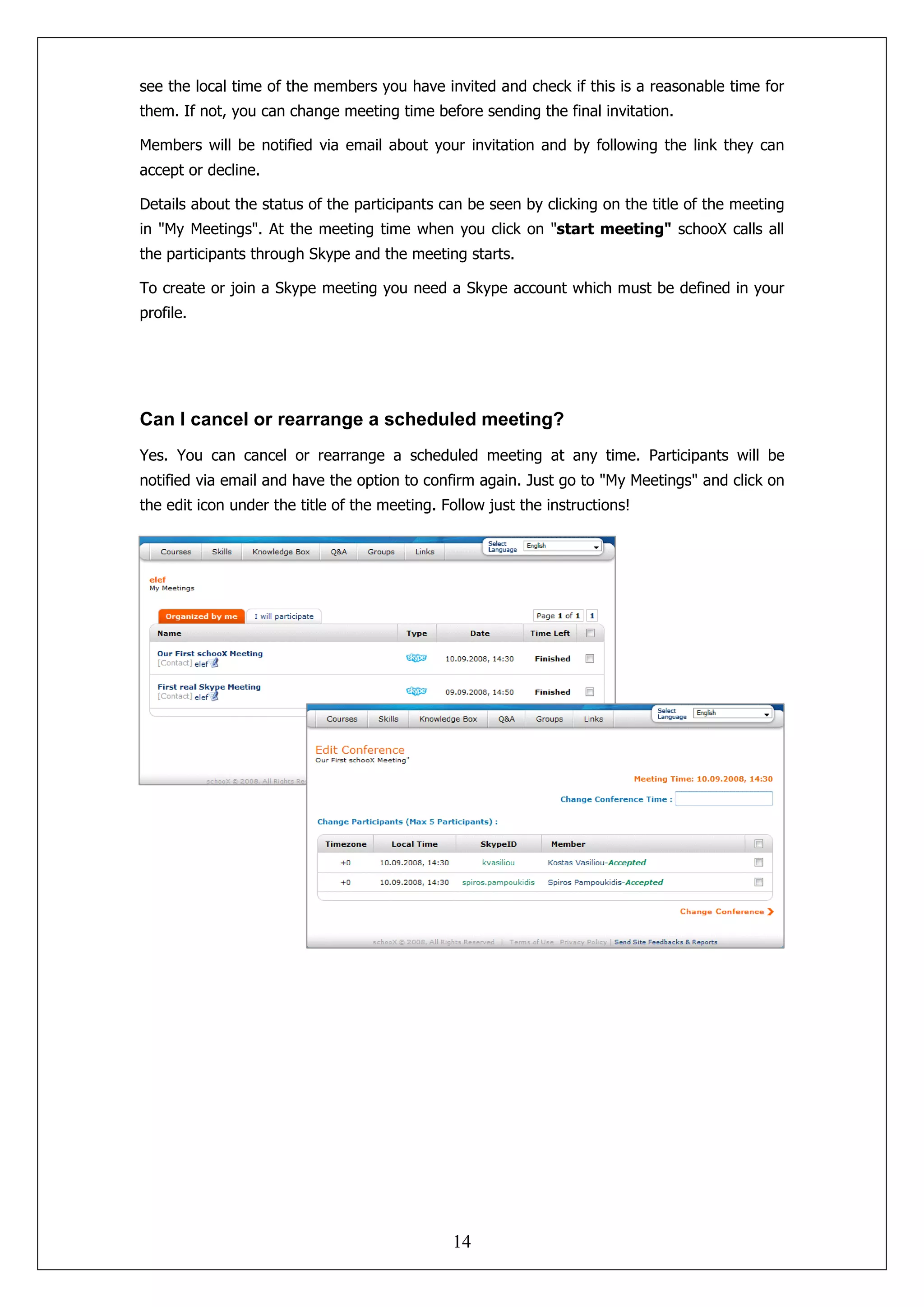 see the local time of the members you have invited and check if this is a reasonable time for
them. If not, you can change meeting time before sending the final invitation.

Members will be notified via email about your invitation and by following the link they can
accept or decline.

Details about the status of the participants can be seen by clicking on the title of the meeting
in "My Meetings". At the meeting time when you click on "start meeting" schooX calls all
the participants through Skype and the meeting starts.

To create or join a Skype meeting you need a Skype account which must be defined in your
profile.




Can I cancel or rearrange a scheduled meeting?
Yes. You can cancel or rearrange a scheduled meeting at any time. Participants will be
notified via email and have the option to confirm again. Just go to "My Meetings" and click on
the edit icon under the title of the meeting. Follow just the instructions!




                                               14
 