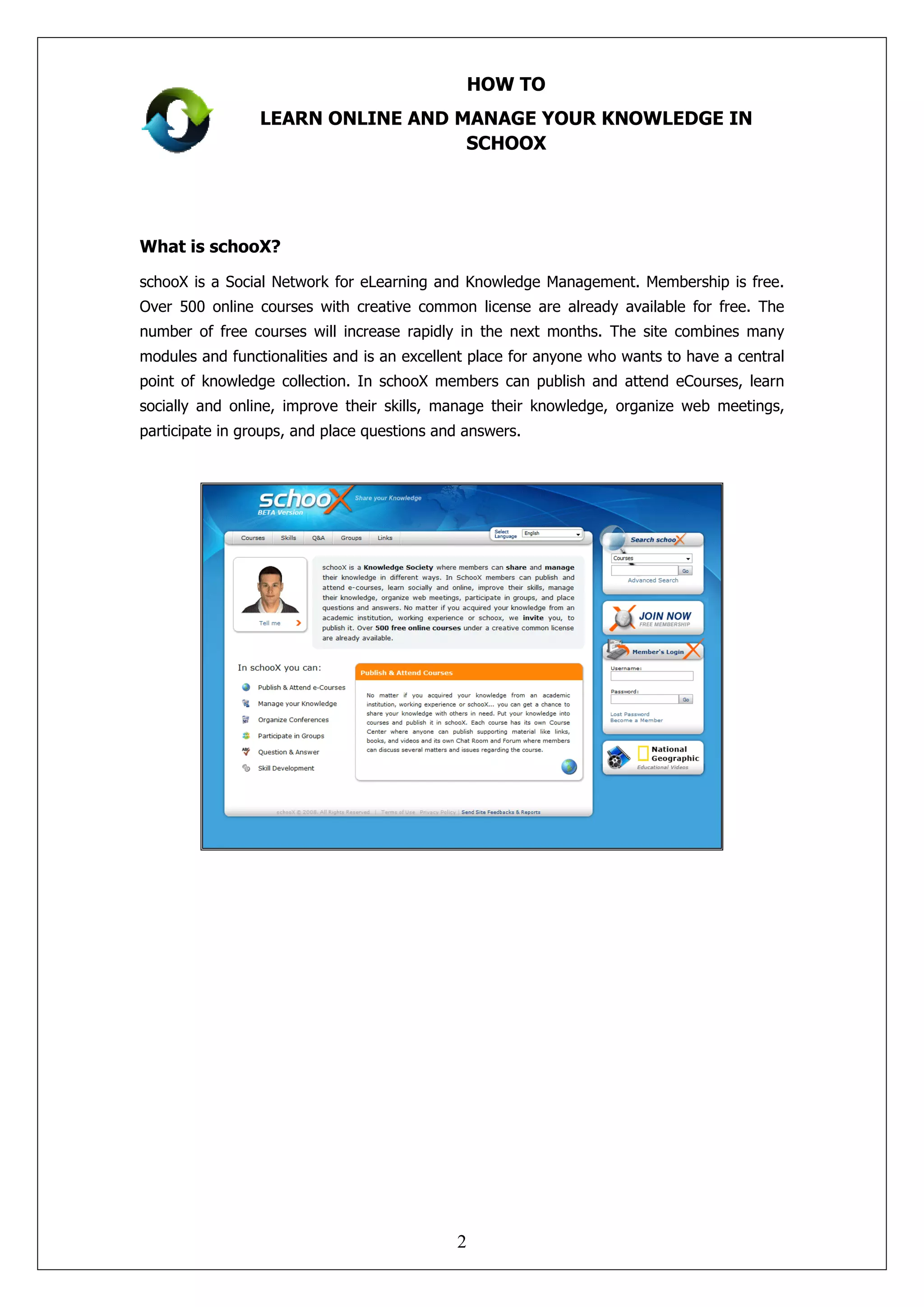 HOW TO
                 LEARN ONLINE AND MANAGE YOUR KNOWLEDGE IN
                                   SCHOOX




What is schooX?

schooX is a Social Network for eLearning and Knowledge Management. Membership is free.
Over 500 online courses with creative common license are already available for free. The
number of free courses will increase rapidly in the next months. The site combines many
modules and functionalities and is an excellent place for anyone who wants to have a central
point of knowledge collection. In schooX members can publish and attend eCourses, learn
socially and online, improve their skills, manage their knowledge, organize web meetings,
participate in groups, and place questions and answers.




                                             2
 