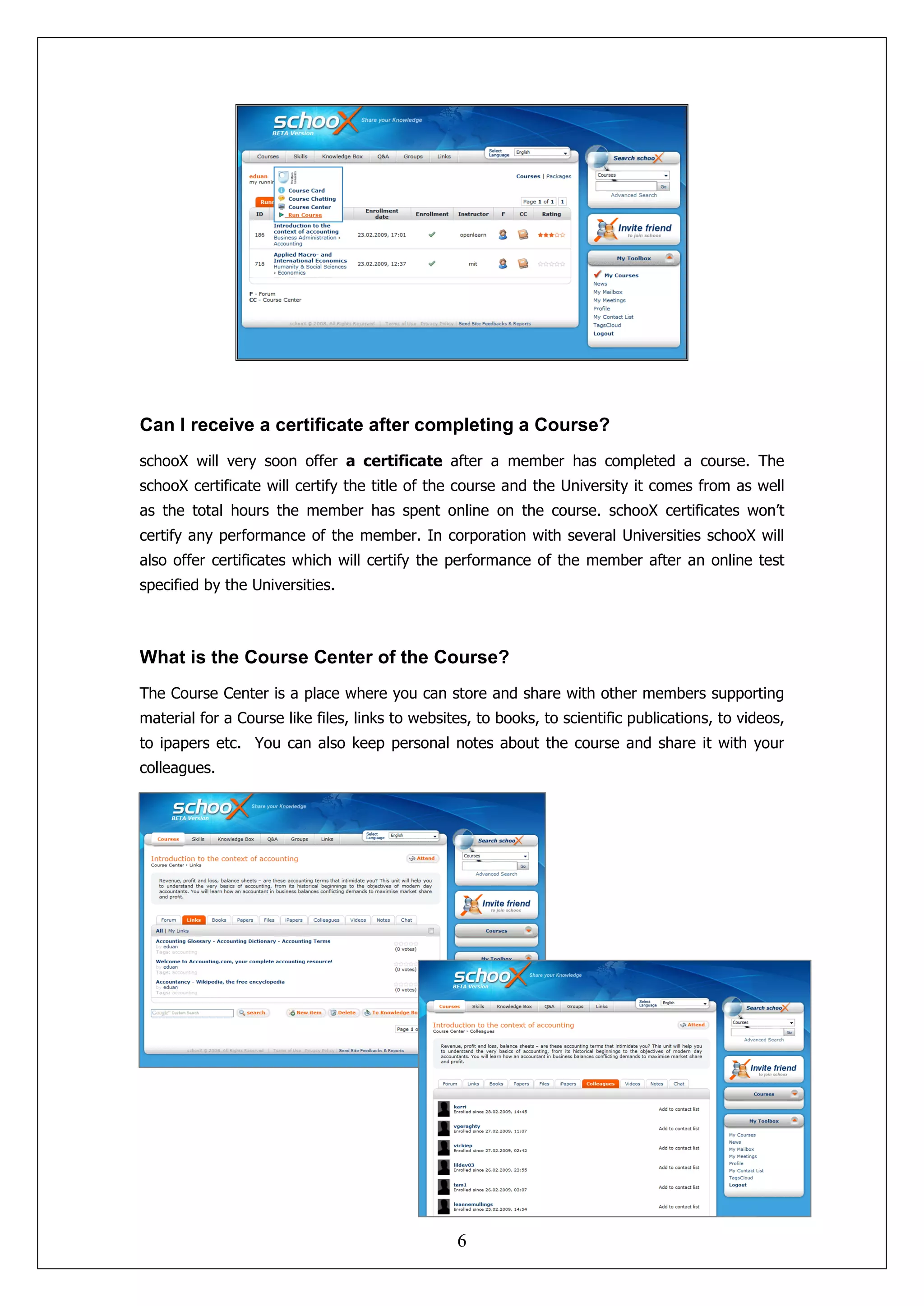 Can I receive a certificate after completing a Course?
schooX will very soon offer a certificate after a member has completed a course. The
schooX certificate will certify the title of the course and the University it comes from as well
as the total hours the member has spent online on the course. schooX certificates won’t
certify any performance of the member. In corporation with several Universities schooX will
also offer certificates which will certify the performance of the member after an online test
specified by the Universities.



What is the Course Center of the Course?
The Course Center is a place where you can store and share with other members supporting
material for a Course like files, links to websites, to books, to scientific publications, to videos,
to ipapers etc. You can also keep personal notes about the course and share it with your
colleagues.




                                                 6
 