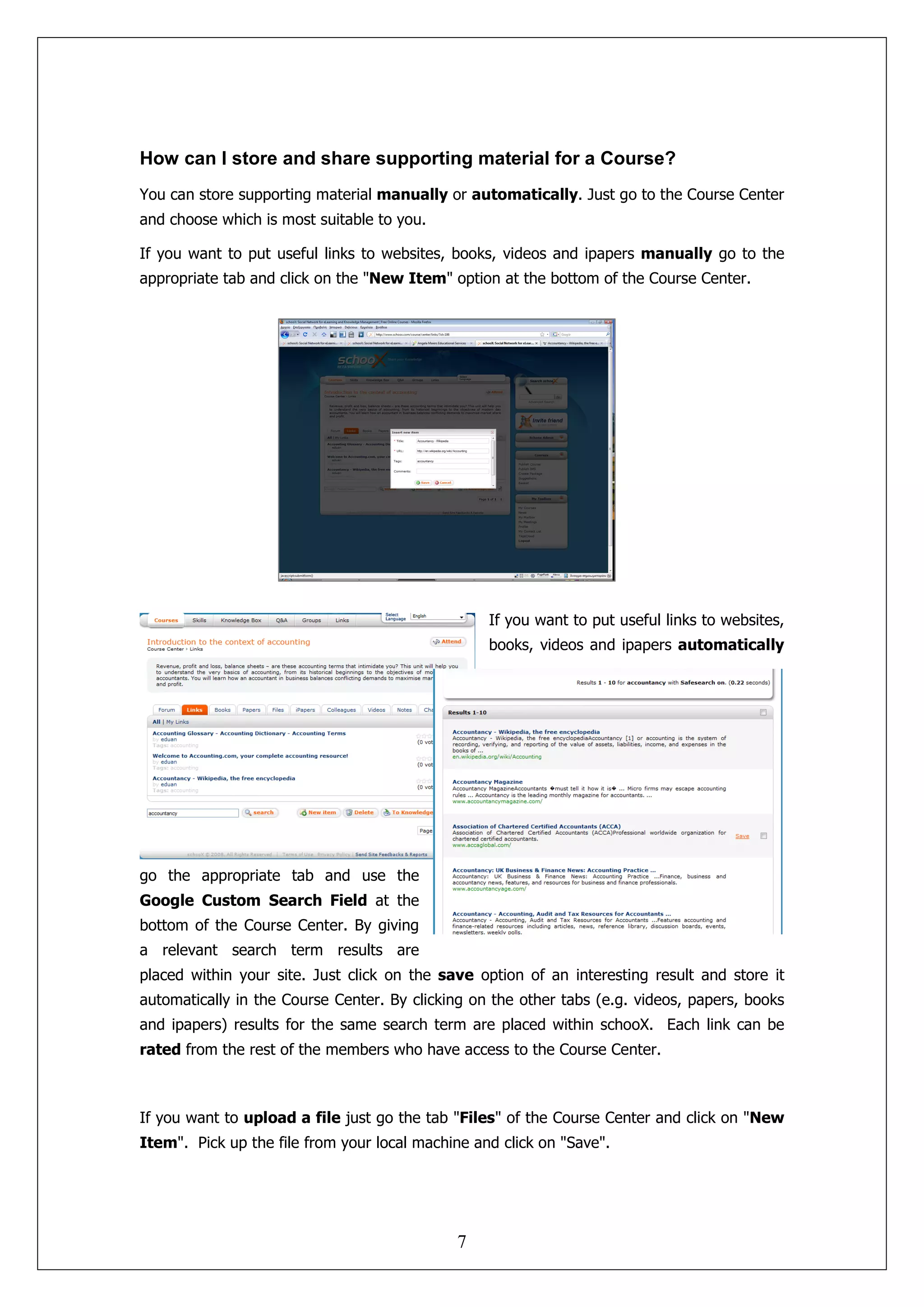 How can I store and share supporting material for a Course?
You can store supporting material manually or automatically. Just go to the Course Center
and choose which is most suitable to you.

If you want to put useful links to websites, books, videos and ipapers manually go to the
appropriate tab and click on the "New Item" option at the bottom of the Course Center.




                                                  If you want to put useful links to websites,
                                                  books, videos and ipapers automatically




go the appropriate tab and use the
Google Custom Search Field at the
bottom of the Course Center. By giving
a relevant search term results are
placed within your site. Just click on the save option of an interesting result and store it
automatically in the Course Center. By clicking on the other tabs (e.g. videos, papers, books
and ipapers) results for the same search term are placed within schooX. Each link can be
rated from the rest of the members who have access to the Course Center.



If you want to upload a file just go the tab "Files" of the Course Center and click on "New
Item". Pick up the file from your local machine and click on "Save".




                                             7
 
