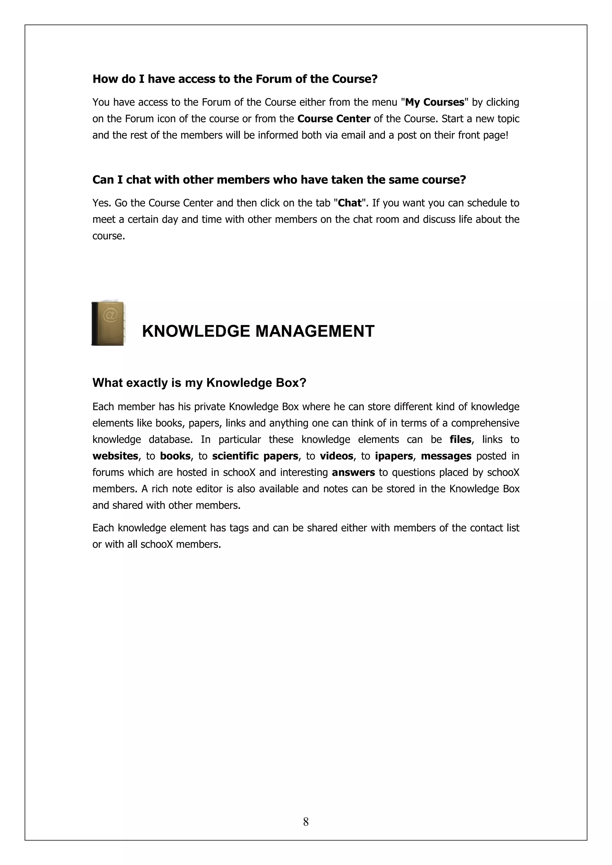 How do I have access to the Forum of the Course?

You have access to the Forum of the Course either from the menu "My Courses" by clicking
on the Forum icon of the course or from the Course Center of the Course. Start a new topic
and the rest of the members will be informed both via email and a post on their front page!



Can I chat with other members who have taken the same course?

Yes. Go the Course Center and then click on the tab "Chat". If you want you can schedule to
meet a certain day and time with other members on the chat room and discuss life about the
course.




          KNOWLEDGE MANAGEMENT


What exactly is my Knowledge Box?
Each member has his private Knowledge Box where he can store different kind of knowledge
elements like books, papers, links and anything one can think of in terms of a comprehensive
knowledge database. In particular these knowledge elements can be files, links to
websites, to books, to scientific papers, to videos, to ipapers, messages posted in
forums which are hosted in schooX and interesting answers to questions placed by schooX
members. A rich note editor is also available and notes can be stored in the Knowledge Box
and shared with other members.

Each knowledge element has tags and can be shared either with members of the contact list
or with all schooX members.




                                             8
 