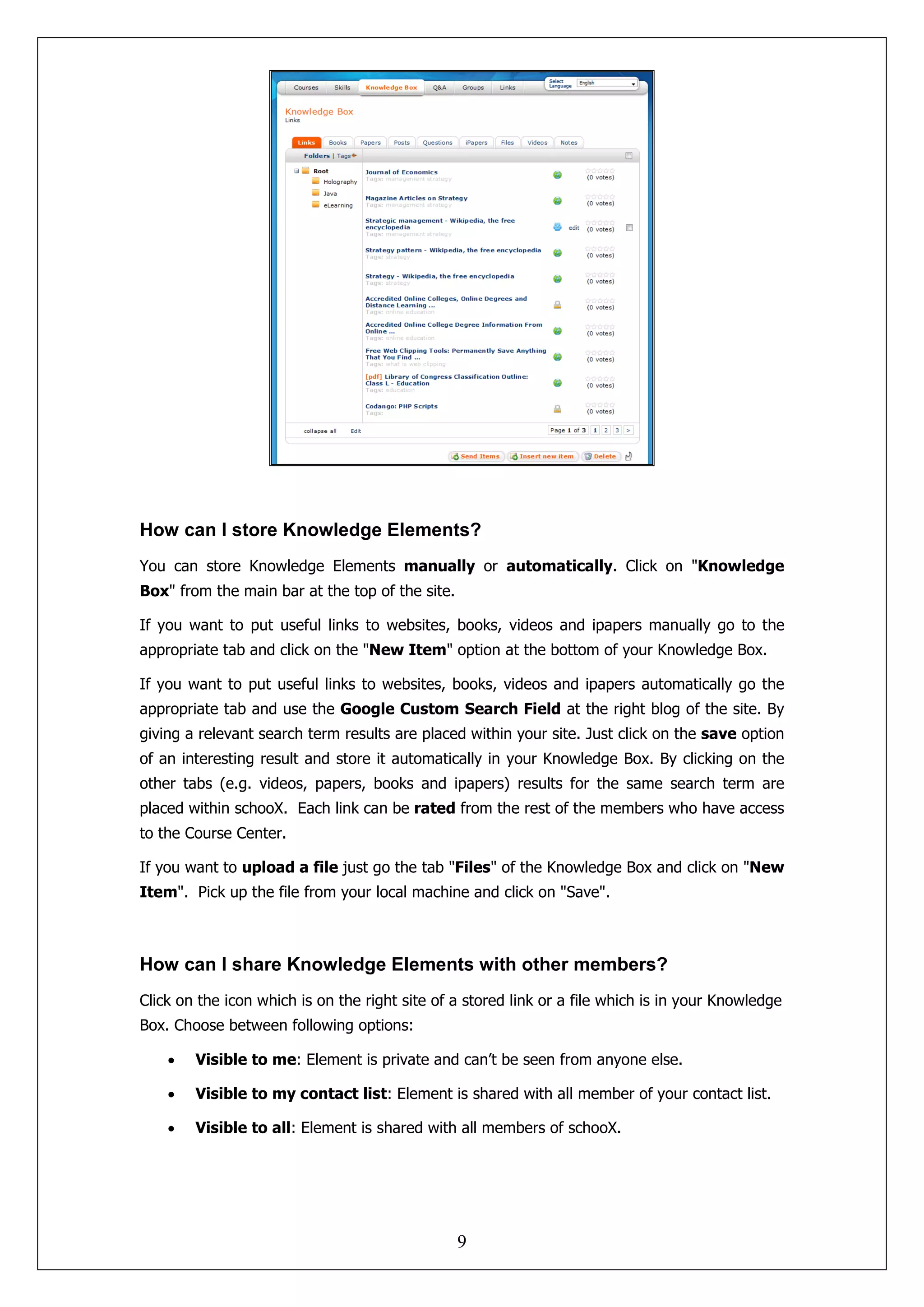 How can I store Knowledge Elements?
You can store Knowledge Elements manually or automatically. Click on "Knowledge
Box" from the main bar at the top of the site.

If you want to put useful links to websites, books, videos and ipapers manually go to the
appropriate tab and click on the "New Item" option at the bottom of your Knowledge Box.

If you want to put useful links to websites, books, videos and ipapers automatically go the
appropriate tab and use the Google Custom Search Field at the right blog of the site. By
giving a relevant search term results are placed within your site. Just click on the save option
of an interesting result and store it automatically in your Knowledge Box. By clicking on the
other tabs (e.g. videos, papers, books and ipapers) results for the same search term are
placed within schooX. Each link can be rated from the rest of the members who have access
to the Course Center.

If you want to upload a file just go the tab "Files" of the Knowledge Box and click on "New
Item". Pick up the file from your local machine and click on "Save".



How can I share Knowledge Elements with other members?
Click on the icon which is on the right site of a stored link or a file which is in your Knowledge
Box. Choose between following options:

    •   Visible to me: Element is private and can’t be seen from anyone else.

    •   Visible to my contact list: Element is shared with all member of your contact list.

    •   Visible to all: Element is shared with all members of schooX.




                                                 9
 