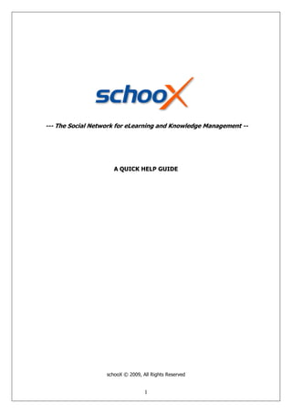 --- The Social Network for eLearning and Knowledge Management --




                      A QUICK HELP GUIDE




                   schooX © 2009, All Rights Reserved


                                   1
 