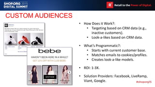 CUSTOM AUDIENCES
• How Does it Work?:
• Targeting based on CRM data (e.g.,
inactive customers).
• Look-a-likes based on CRM data.
• What’s Programmatic?:
• Starts with current customer base.
• Matches emails to cookies/profiles.
• Creates look-a-like models.
• ROI: 1-3X.
• Solution Providers: Facebook, LiveRamp,
Viant, Google.
 