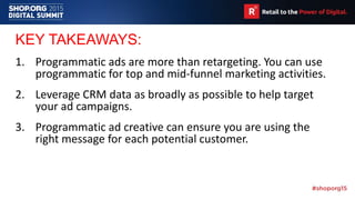 KEY TAKEAWAYS:
1. Programmatic ads are more than retargeting. You can use
programmatic for top and mid-funnel marketing activities.
2. Leverage CRM data as broadly as possible to help target
your ad campaigns.
3. Programmatic ad creative can ensure you are using the
right message for each potential customer.
 