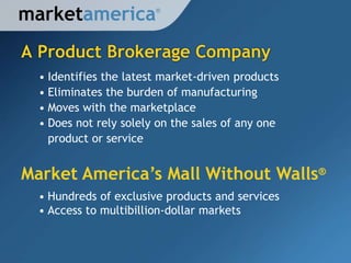 marketamerica           ®




A Product Brokerage Company
  • Identifies the latest market-driven products
  • Eliminates the burden of manufacturing
  • Moves with the marketplace
  • Does not rely solely on the sales of any one
    product or service


Market America’s Mall Without Walls®
  • Hundreds of exclusive products and services
  • Access to multibillion-dollar markets
 