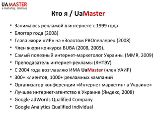 Кто я / UaMaster
• Занимаюсь рекламой в интернете с 1999 года
• Блоггер года (2008)
• Глава жюри «ИР» на «Золотом PROпелле...