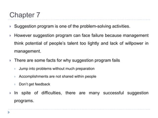 Chapter 7Suggestion program is one of the problem-solving activities.However suggestion program can face failure because management think potential of people’s talent too lightly and lack of willpower in management.There are some facts for why suggestion program failsJump into problems without much preparationAccomplishments are not shared within peopleDon’t get feedbackIn spite of difficulties, there are many successful suggestion programs.