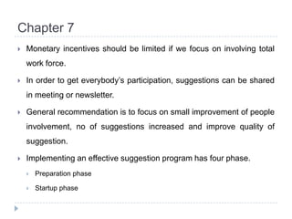 Chapter 7Monetary incentives should be limited if we focus on involving total work force.In order to get everybody’s participation, suggestions can be shared in meeting or newsletter.General recommendation is to focus on small improvement of people involvement, no of suggestions increased and improve quality of suggestion.Implementing an effective suggestion program has four phase.Preparation phaseStartup phase