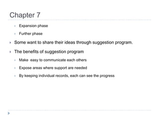 Chapter 7Expansion phaseFurther phaseSome want to share their ideas through suggestion program.The benefits of suggestion programMake  easy to communicate each othersExpose areas where support are neededBy keeping individual records, each can see the progress