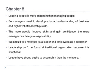 Chapter 8Leading people is more important than managing people.So managers need to develop a broad understanding of business and high level of leadership skills.The more people improve skills and gain confidence, the more manager can delegate responsibility.We should see manager as a leader and employees as a customer.Leadership can’t be found at traditional organization because it is situational.Leader have strong desire to accomplish than the members.