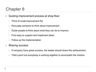 Chapter 8Guiding improvement process at shop floorThink of small improvement fistPersuade someone to think about improvementGuide people to think about what they can do to improveFind ways to support and implement ideasFollow up the implementationSharing successIf company have great success, the leader should share this achievement.That’s point out everybody is working together to accomplish the mission.