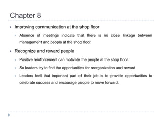 Chapter 8Improving communication at the shop floorAbsence of meetings indicate that there is no close linkage between management and people at the shop floor.Recognize and reward peoplePositive reinforcement can motivate the people at the shop floor.So leaders try to find the opportunities for reorganization and reward.Leaders feel that important part of their job is to provide opportunities to celebrate success and encourage people to move forward.