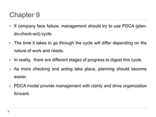 Chapter 9If company face failure, management should try to use PDCA (plan-do-check-act) cycle.The time it takes to go through the cycle will differ depending on the nature of work and needs.In reality,  there are different stages of progress to digest this cycle.As more checking and acting take place, planning should become easier.PDCA model provide management with clarity and drive organization forward.