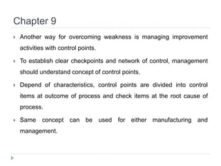 Chapter 9Another way for overcoming weakness is managing improvement activities with control points.To establish clear checkpoints and network of control, management should understand concept of control points.Depend of characteristics, control points are divided into control items at outcome of process and check items at the root cause of process.Same concept can be used for either manufacturing and management.