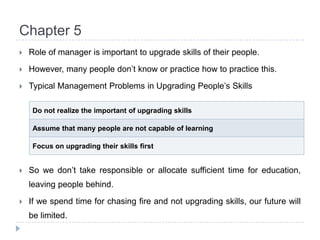 Chapter 5Role of manager is important to upgrade skills of their people.However, many people don’t know or practice how to practice this.Typical Management Problems in Upgrading People’s SkillsSo we don’t take responsible or allocate sufficient time for education, leaving people behind.If we spend time for chasing fire and not upgrading skills, our future will be limited.