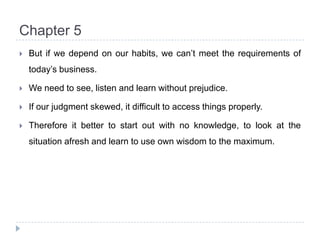 Chapter 5But if we depend on our habits, we can’t meet the requirements of today’s business.We need to see, listen and learn without prejudice.If our judgment skewed, it difficult to access things properly.Therefore it better to start out with no knowledge, to look at the situation afresh and learn to use own wisdom to the maximum.