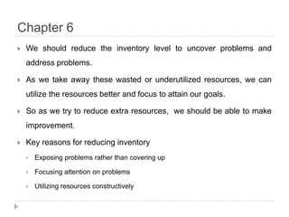 Chapter 6We should reduce the inventory level to uncover problems and address problems.As we take away these wasted or underutilized resources, we can utilize the resources better and focus to attain our goals.So as we try to reduce extra resources,  we should be able to make improvement.Key reasons for reducing inventoryExposing problems rather than covering upFocusing attention on problemsUtilizing resources constructively