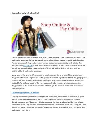 Shop online and win big benefits! 
The recent trend shows that seven out of ten shoppers prefer shop online to traditional brick and mortar structure. Online shopping has many benefits compared to traditional shopping. The convenience of shop online makes it more popular among shopping enthusiasts. The significance of shop online is ever evolving with the presence of ecommerce. Hence, in future we will see more of online shoppers buying from their mobile devices rather than from traditional brick and mortar structure. 
Many factors like special offers, discounts and the convenience of free shipping promotes shoppers enthusiasm to go online and buy what they need, regardless of the time, geographical location and so on. In fact, the barriers relating to shop from a traditional retail store is not applicable for online shopping. The very purpose of online shopping is to encourage the shoppers to use the hassle free buy while retailers get the benefits in the form of increased sales and profits. 
Online shopping trends in Bahrain 
Keeping in conformity with the e-tailing trends worldwide, shop online in Bahrain also gains pace. A lot of Bahrainis prefer to buy online to take advantage of the customer friendly shopping experience. Moreover, initiating shopping from personal devices like smartphones and tablets make shop online a wonderful experience. Shop online in Bahrain is shopper’s new motivation and lot may people are leaving behind the habit of shopping from traditional brick and mortar retail store.  